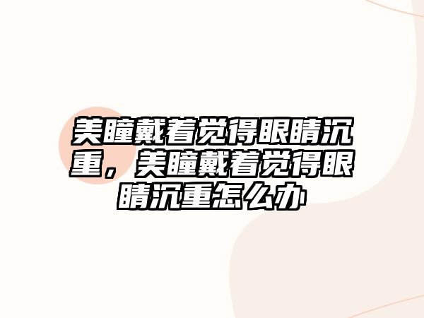 美瞳戴著覺得眼睛沉重，美瞳戴著覺得眼睛沉重怎么辦