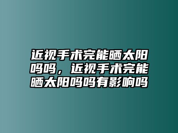 近視手術完能曬太陽嗎嗎，近視手術完能曬太陽嗎嗎有影響嗎