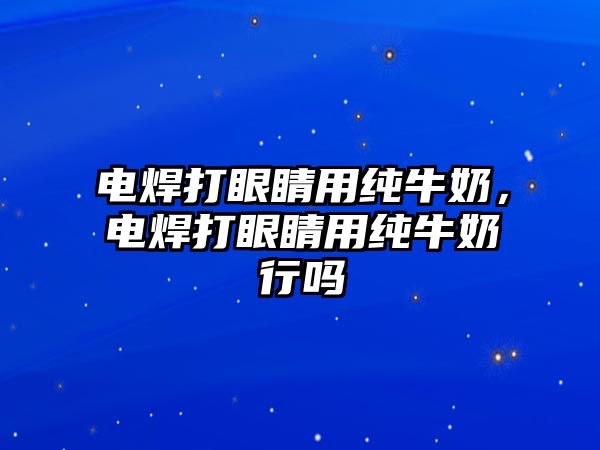 電焊打眼睛用純牛奶，電焊打眼睛用純牛奶行嗎