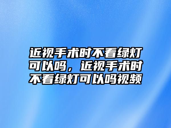 近視手術時不看綠燈可以嗎，近視手術時不看綠燈可以嗎視頻