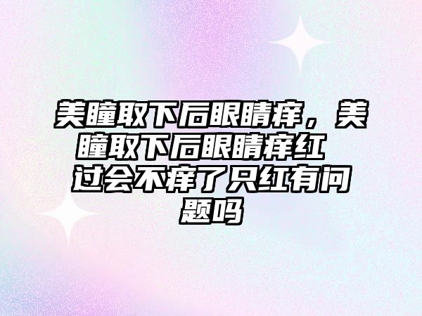 美瞳取下后眼睛癢，美瞳取下后眼睛癢紅 過會不癢了只紅有問題嗎