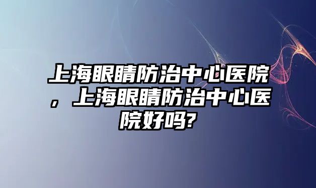 上海眼睛防治中心醫(yī)院，上海眼睛防治中心醫(yī)院好嗎?