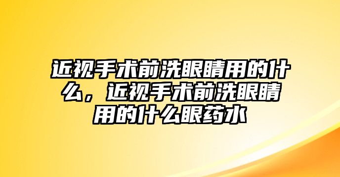 近視手術前洗眼睛用的什么，近視手術前洗眼睛用的什么眼藥水