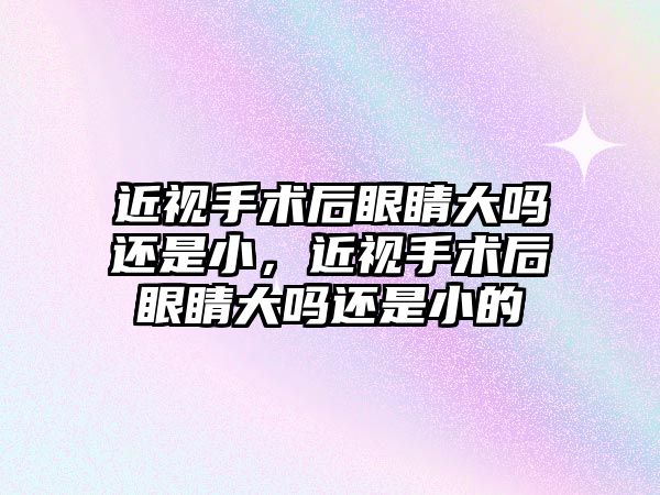 近視手術后眼睛大嗎還是小，近視手術后眼睛大嗎還是小的