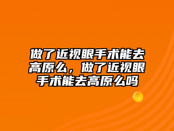 做了近視眼手術能去高原么，做了近視眼手術能去高原么嗎