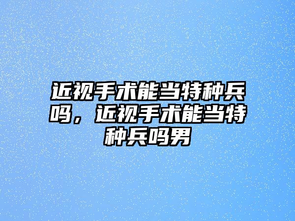 近視手術能當特種兵嗎，近視手術能當特種兵嗎男