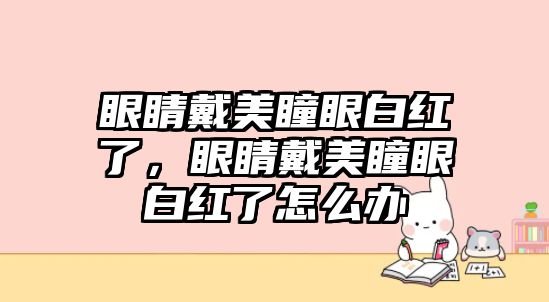 眼睛戴美瞳眼白紅了，眼睛戴美瞳眼白紅了怎么辦