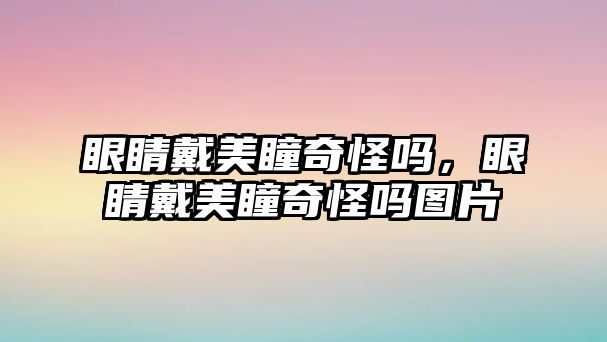 眼睛戴美瞳奇怪嗎，眼睛戴美瞳奇怪嗎圖片