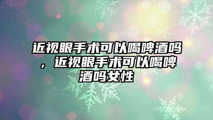 近視眼手術可以喝啤酒嗎，近視眼手術可以喝啤酒嗎女性