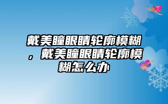 戴美瞳眼睛輪廓模糊，戴美瞳眼睛輪廓模糊怎么辦