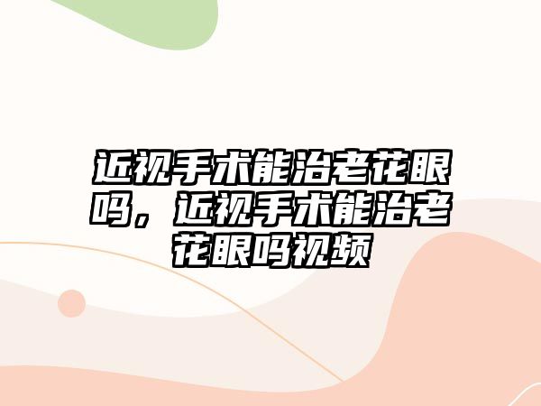 近視手術能治老花眼嗎，近視手術能治老花眼嗎視頻