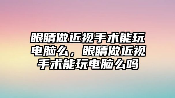 眼睛做近視手術能玩電腦么，眼睛做近視手術能玩電腦么嗎