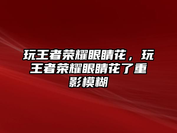 玩王者榮耀眼睛花，玩王者榮耀眼睛花了重影模糊