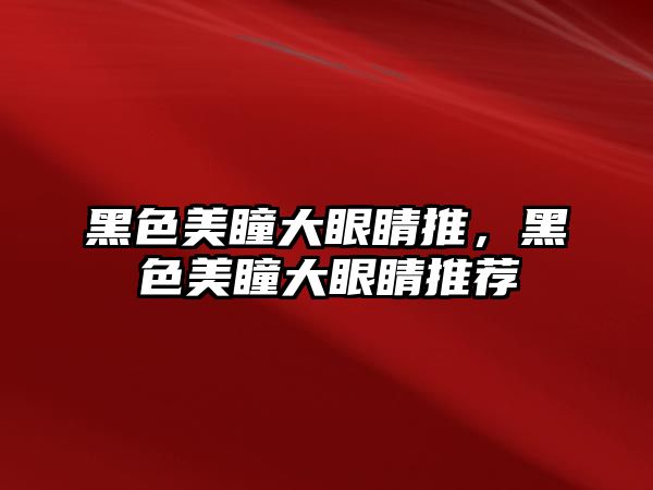 黑色美瞳大眼睛推，黑色美瞳大眼睛推薦