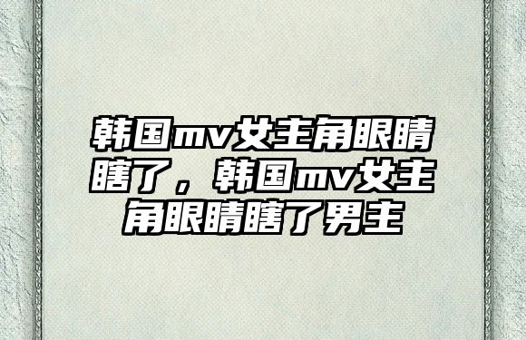 韓國mv女主角眼睛瞎了，韓國mv女主角眼睛瞎了男主