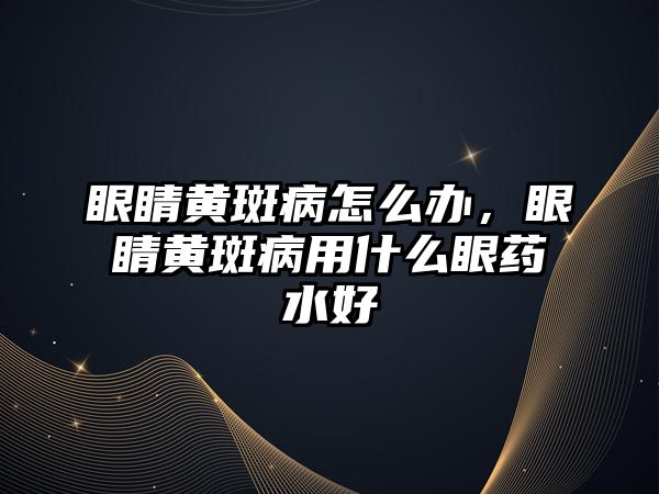 眼睛黃斑病怎么辦，眼睛黃斑病用什么眼藥水好