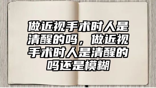 做近視手術時人是清醒的嗎，做近視手術時人是清醒的嗎還是模糊