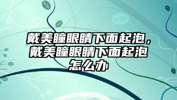 戴美瞳眼睛下面起泡，戴美瞳眼睛下面起泡怎么辦